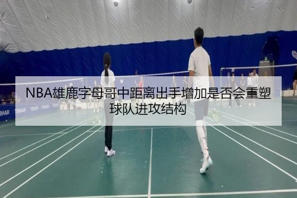 NBA雄鹿字母哥中距离出手增加是否会重塑球队进攻结构