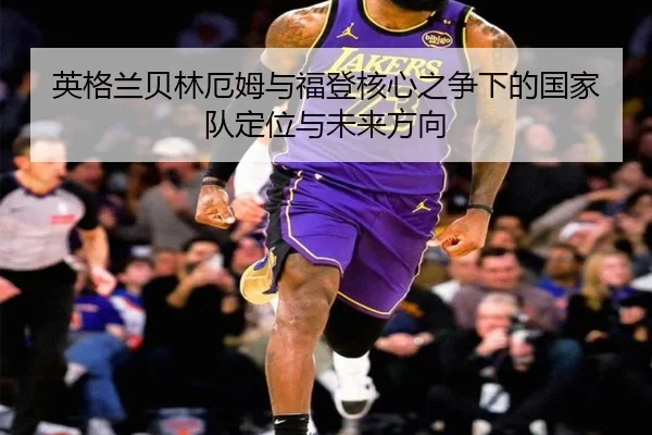英格兰贝林厄姆与福登核心之争下的国家队定位与未来方向