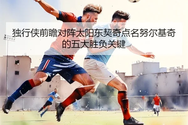 独行侠前瞻对阵太阳东契奇点名努尔基奇的五大胜负关键