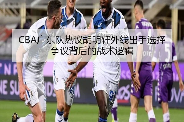 CBA广东队热议胡明轩外线出手选择争议背后的战术逻辑