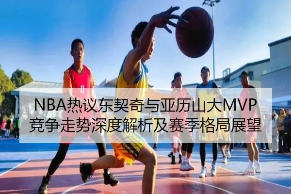 NBA热议东契奇与亚历山大MVP竞争走势深度解析及赛季格局展望