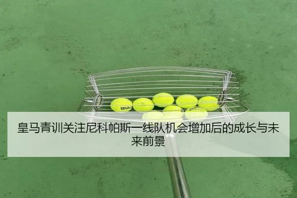 皇马青训关注尼科帕斯一线队机会增加后的成长与未来前景
