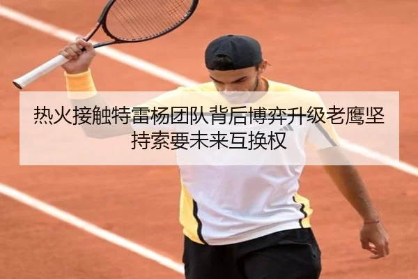 热火接触特雷杨团队背后博弈升级老鹰坚持索要未来互换权